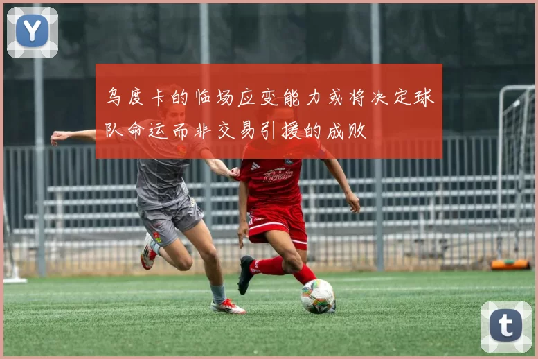 乌度卡的临场应变能力或将决定球队命运而非交易引援的成败