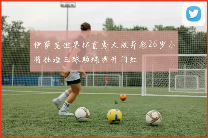 伊萨克世界杯首秀大放异彩26岁小将独造三球助瑞典开门红