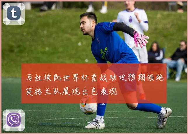 马杜埃凯世界杯首战助攻预期领跑英格兰队展现出色表现