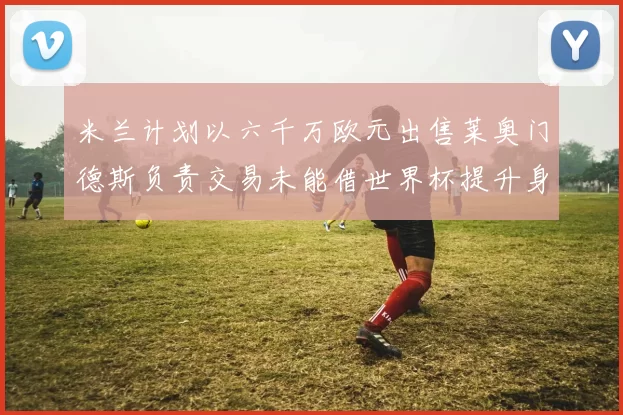 米兰计划以六千万欧元出售莱奥门德斯负责交易未能借世界杯提升身价