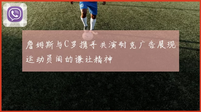 詹姆斯与C罗携手共演耐克广告展现运动员间的谦让精神