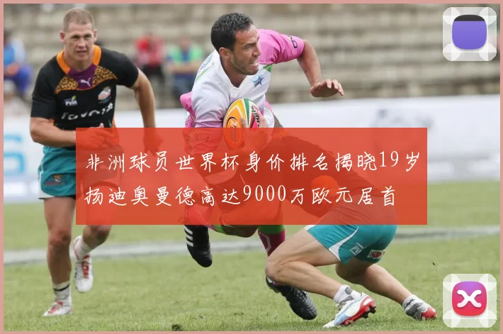 非洲球员世界杯身价排名揭晓19岁扬迪奥曼德高达9000万欧元居首