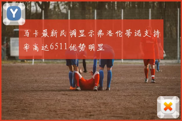 马卡最新民调显示弗洛伦蒂诺支持率高达6511优势明显