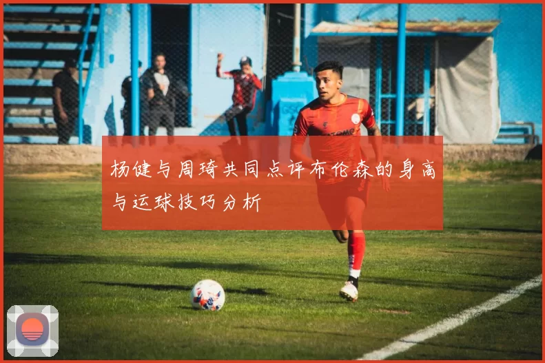 杨健与周琦共同点评布伦森的身高与运球技巧分析