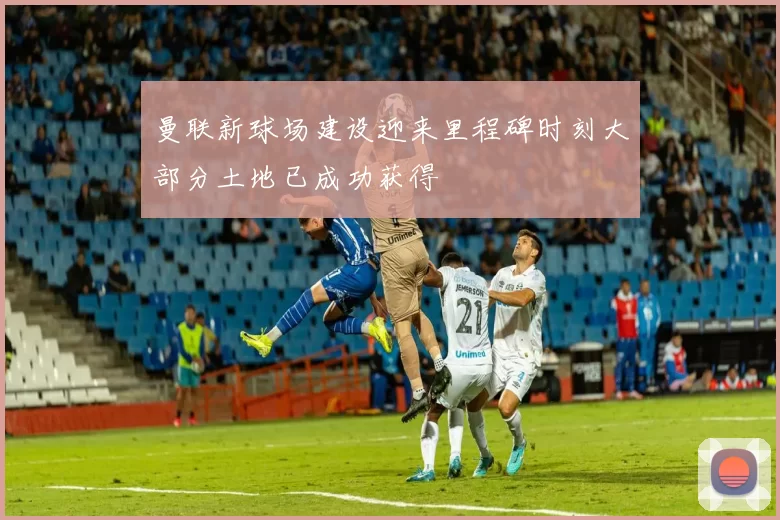 曼联新球场建设迎来里程碑时刻大部分土地已成功获得