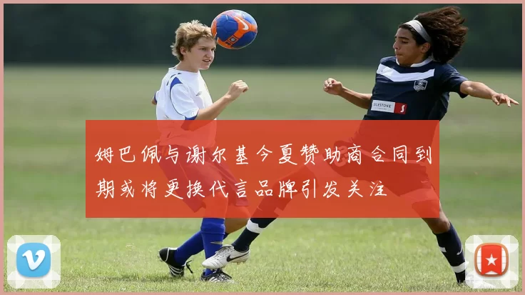姆巴佩与谢尔基今夏赞助商合同到期或将更换代言品牌引发关注