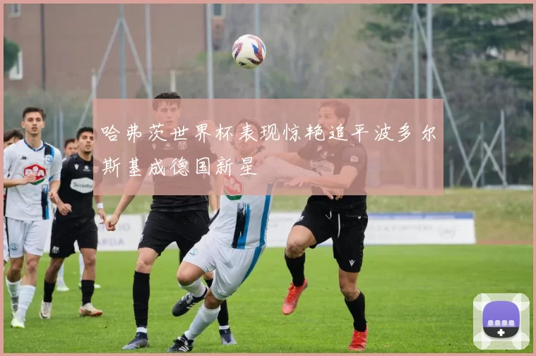 哈弗茨世界杯表现惊艳追平波多尔斯基成德国新星