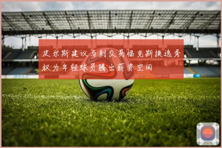 皮尔斯建议马刺交易福克斯换选秀权为年轻球员腾出薪资空间